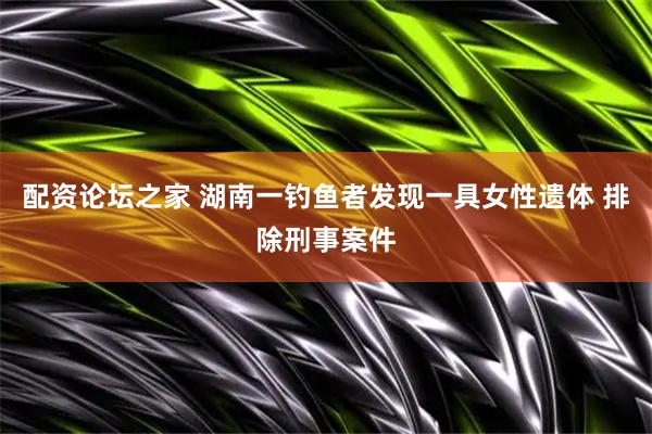 配资论坛之家 湖南一钓鱼者发现一具女性遗体 排除刑事案件