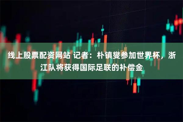线上股票配资网站 记者：朴镇燮参加世界杯，浙江队将获得国际足联的补偿金