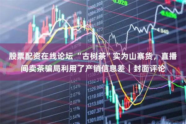 股票配资在线论坛 “古树茶”实为山寨货，直播间卖茶骗局利用了产销信息差｜封面评论