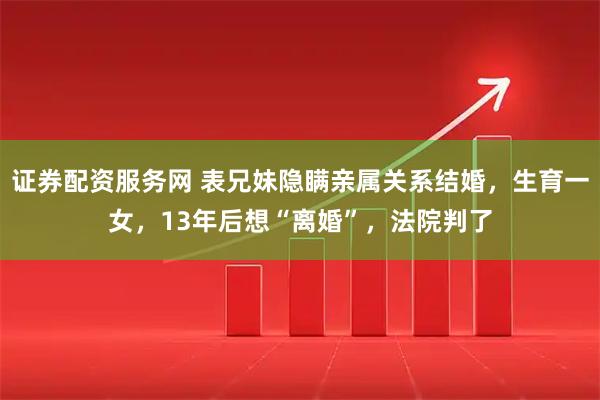 证券配资服务网 表兄妹隐瞒亲属关系结婚，生育一女，13年后想“离婚”，法院判了