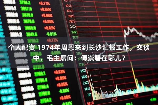 个人配资 1974年周恩来到长沙汇报工作，交谈中，毛主席问：傅崇碧在哪儿？