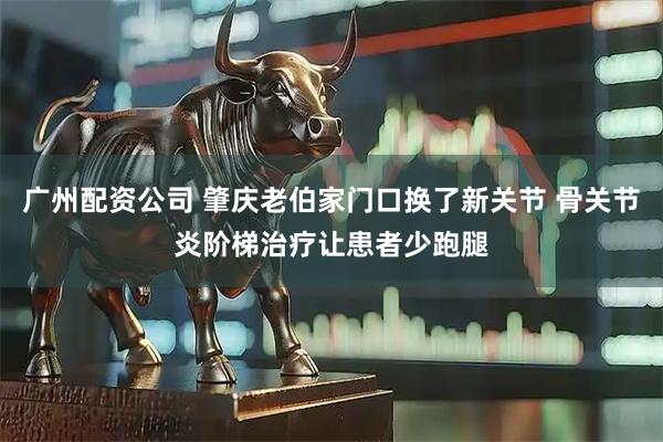 广州配资公司 肇庆老伯家门口换了新关节 骨关节炎阶梯治疗让患者少跑腿