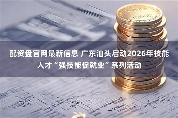 配资盘官网最新信息 广东汕头启动2026年技能人才“强技能促就业”系列活动