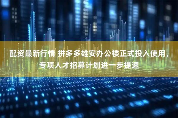 配资最新行情 拼多多雄安办公楼正式投入使用，专项人才招募计划进一步提速