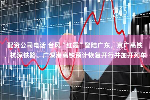 配资公司电话 台风“红霞”登陆广东，京广高铁、杭深铁路、广深港高铁预计恢复开行并加开列车
