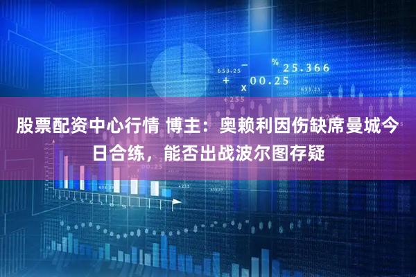 股票配资中心行情 博主：奥赖利因伤缺席曼城今日合练，能否出战波尔图存疑
