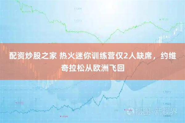 配资炒股之家 热火迷你训练营仅2人缺席，约维奇拉松从欧洲飞回